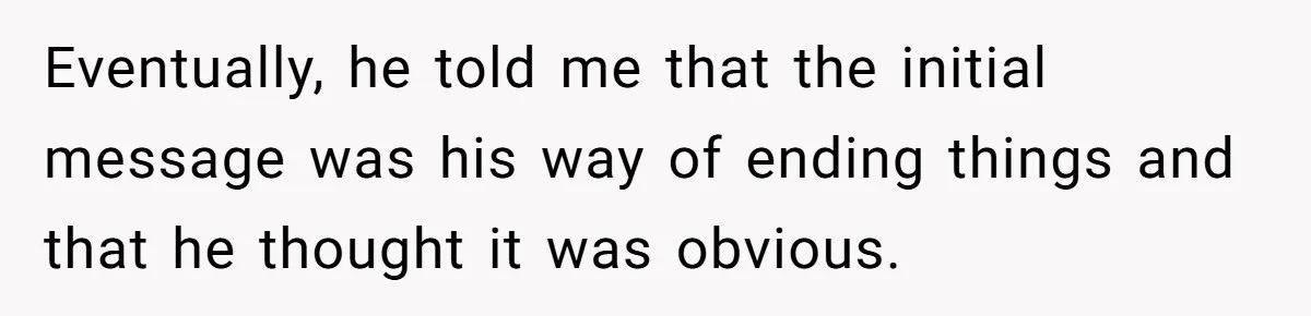 Eventually, he told me that the initial message was his way of ending things and that he thought it was obvious.