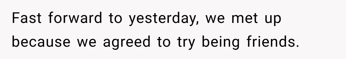 Fast forward to yesterday, we met up because we agreed to try being friends.