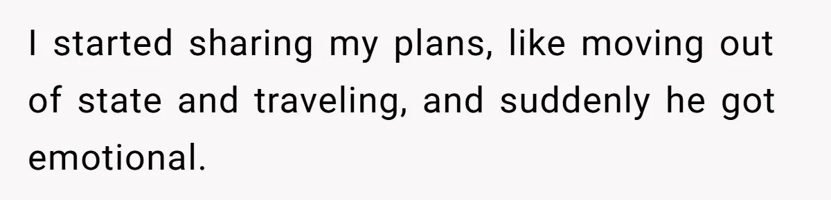I started sharing my plans, like moving out of state and traveling, and suddenly he got emotional.