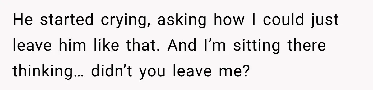 He started crying, asking how I could just leave him like that. And I’m sitting there thinking… didn’t you leave me?