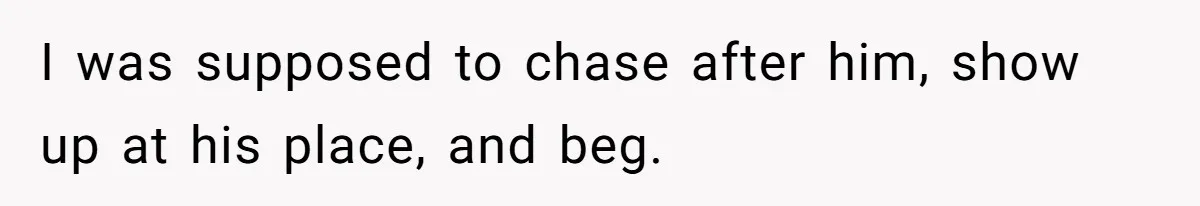 I was supposed to chase after him, show up at his place, and beg.