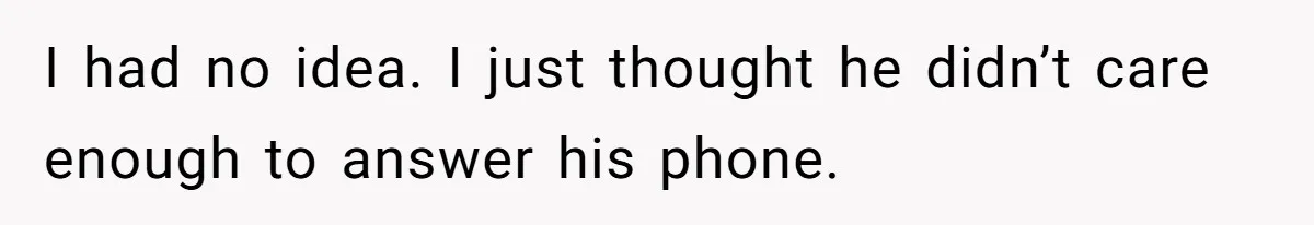 I had no idea. I just thought he didn’t care enough to answer his phone.