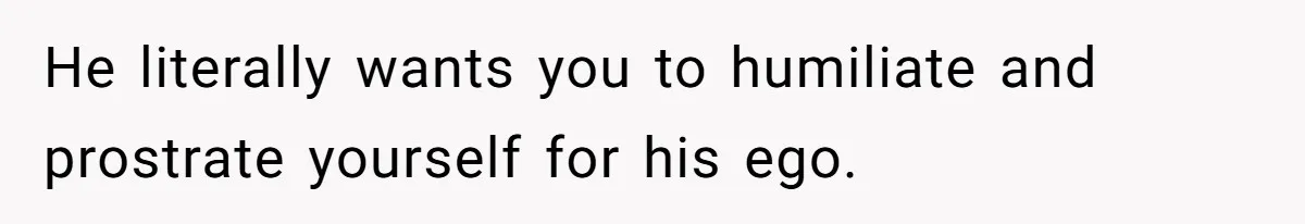 He literally wants you to humiliate and prostrate yourself for his ego.