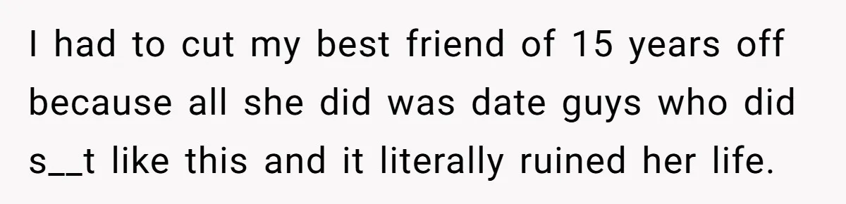 I had to cut my best friend of 15 years off because all she did was date guys who did s__t like this and it literally ruined her life.