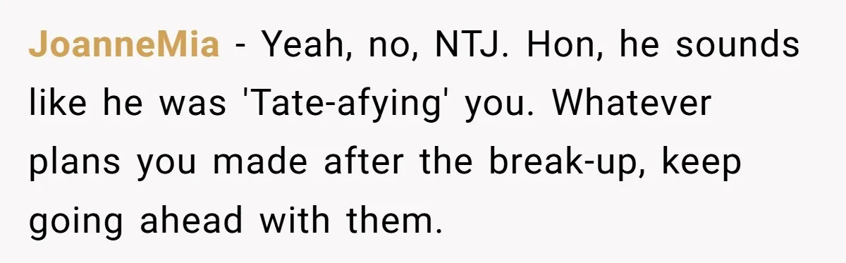 JoanneMia − Yeah, no, NTJ. Hon, he sounds like he was 'Tate-afying' you. Whatever plans you made after the break-up, keep going ahead with them.