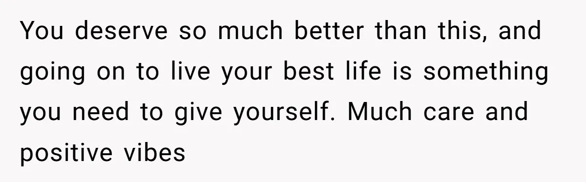 You deserve so much better than this, and going on to live your best life is something you need to give yourself. Much care and positive vibes