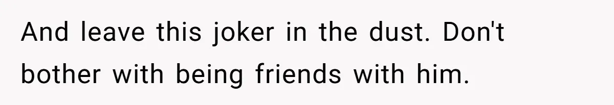 And leave this joker in the dust. Don't bother with being friends with him.