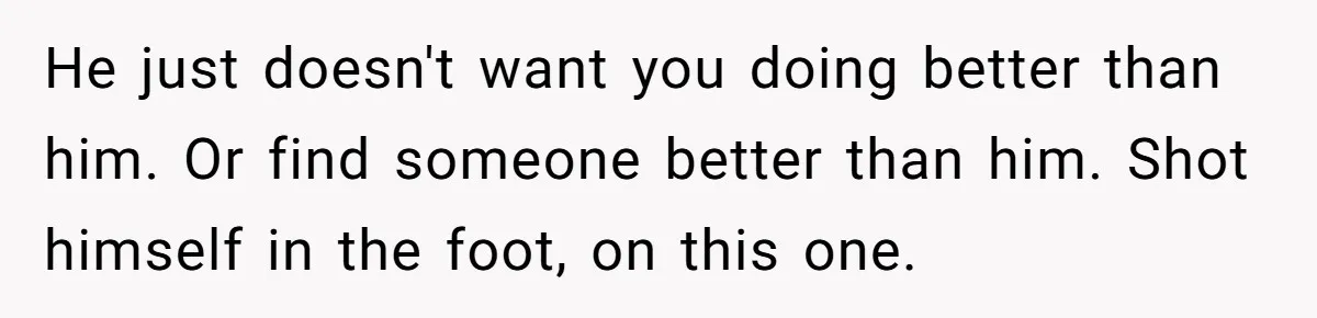 He just doesn't want you doing better than him. Or find someone better than him. Shot himself in the foot, on this one.