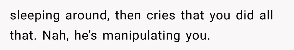 sleeping around, then cries that you did all that. Nah, he’s manipulating you.