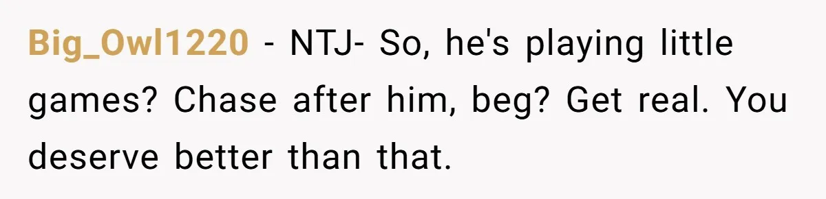 Big_Owl1220 − NTJ- So, he's playing little games? Chase after him, beg? Get real. You deserve better than that.