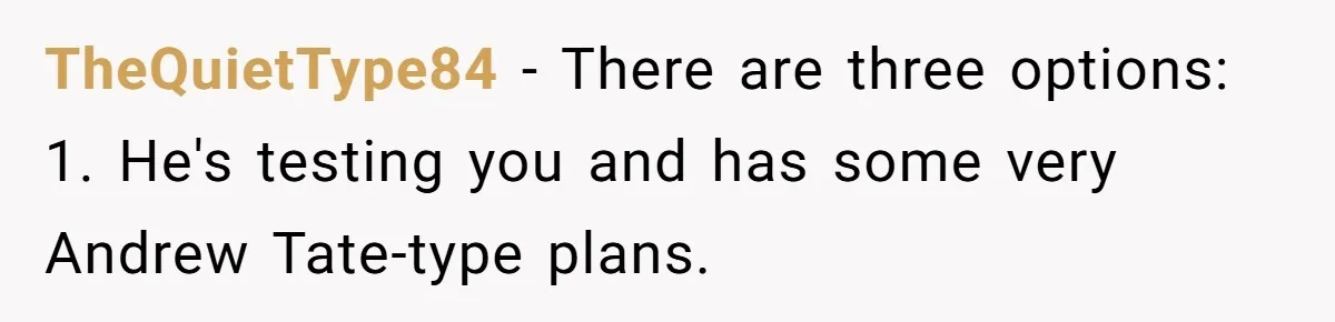 TheQuietType84 − There are three options: 1. He's testing you and has some very Andrew Tate-type plans.