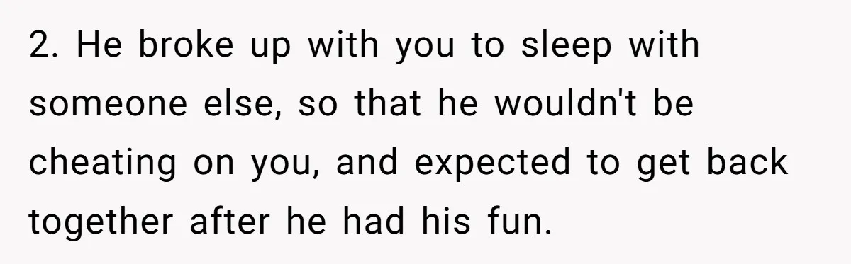 2. He broke up with you to sleep with someone else, so that he wouldn't be cheating on you, and expected to get back together after he had his fun.