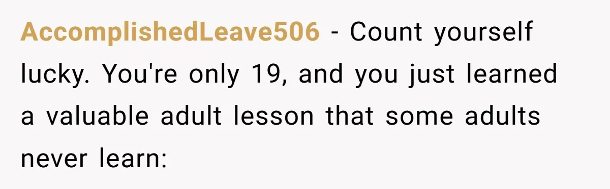 AccomplishedLeave506 − Count yourself lucky. You're only 19, and you just learned a valuable adult lesson that some adults never learn: