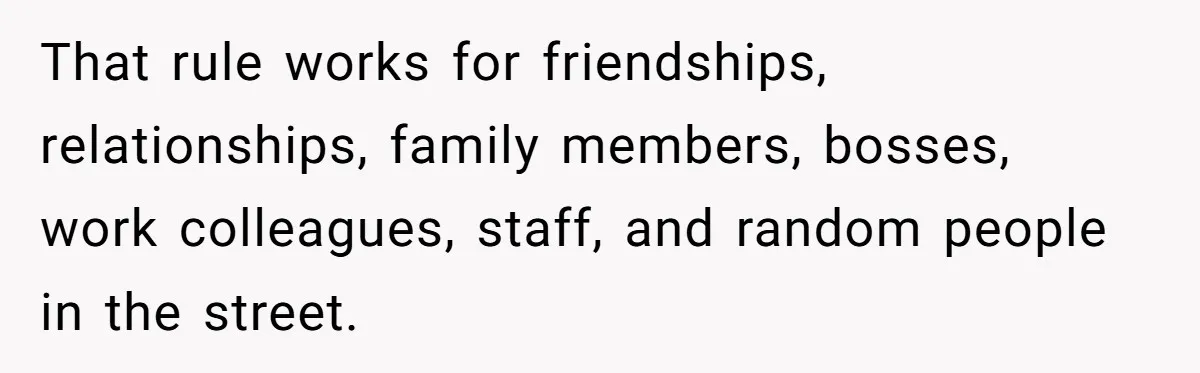 That rule works for friendships, relationships, family members, bosses, work colleagues, staff, and random people in the street.