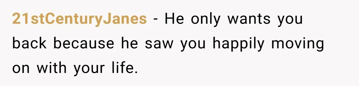 21stCenturyJanes − He only wants you back because he saw you happily moving on with your life.