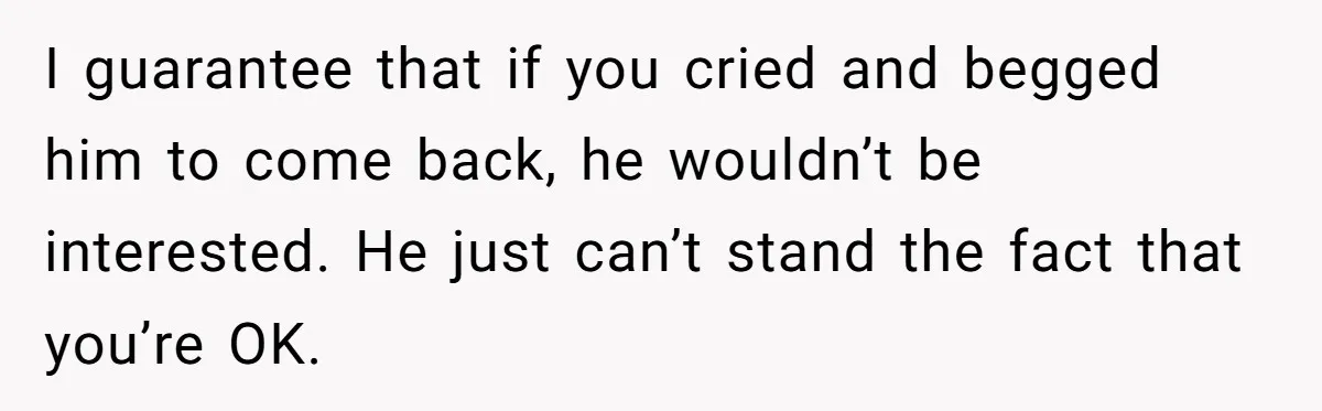 I guarantee that if you cried and begged him to come back, he wouldn’t be interested. He just can’t stand the fact that you’re OK.