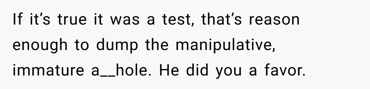 If it’s true it was a test, that’s reason enough to dump the manipulative, immature a__hole. He did you a favor.