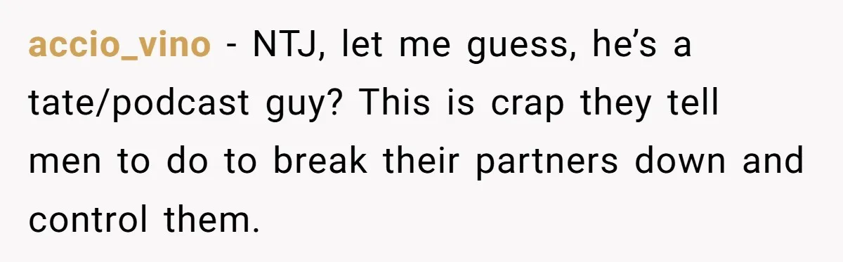 accio_vino − NTJ, let me guess, he’s a tate/podcast guy? This is crap they tell men to do to break their partners down and control them.