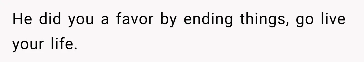 He did you a favor by ending things, go live your life.