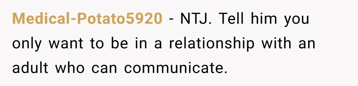Medical-Potato5920 − NTJ. Tell him you only want to be in a relationship with an adult who can communicate.