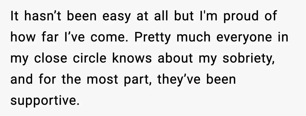 It hasn’t been easy at all but I'm proud of how far I’ve come. Pretty much everyone in my close circle knows about my sobriety, and for the most part,...