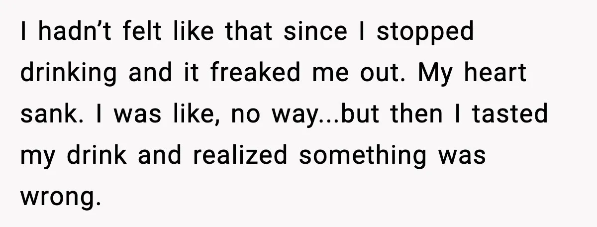 I hadn’t felt like that since I stopped drinking and it freaked me out. My heart sank. I was like, no way...but then I tasted my drink and realized something...