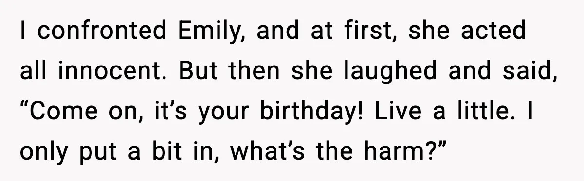 I confronted Emily, and at first, she acted all innocent. But then she laughed and said, “Come on, it’s your birthday! Live a little. I only put a bit in,...