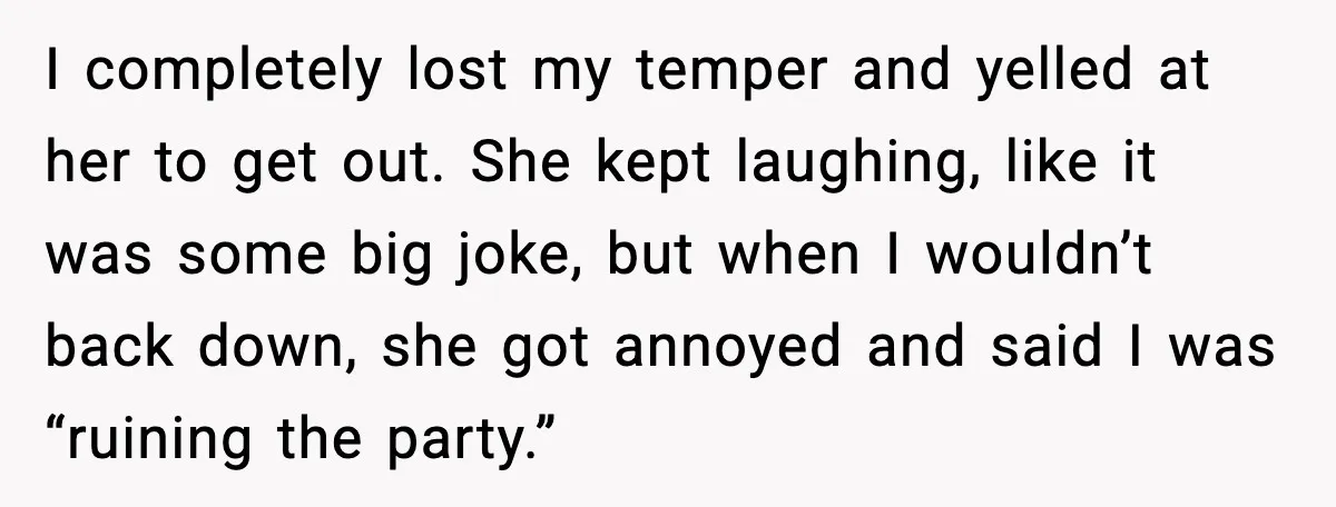 I completely lost my temper and yelled at her to get out. She kept laughing, like it was some big joke, but when I wouldn’t back down, she got annoyed...