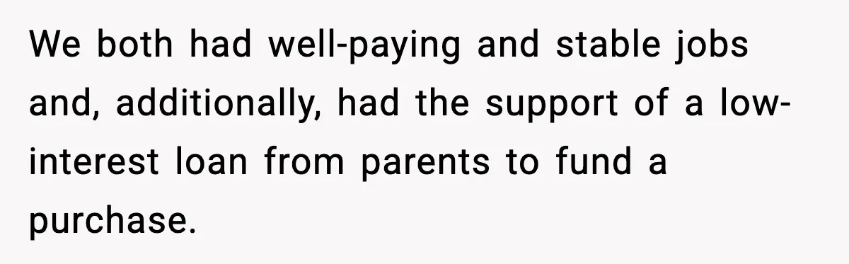 We both had well-paying and stable jobs and, additionally, had the support of a low-interest loan from parents to fund a purchase.