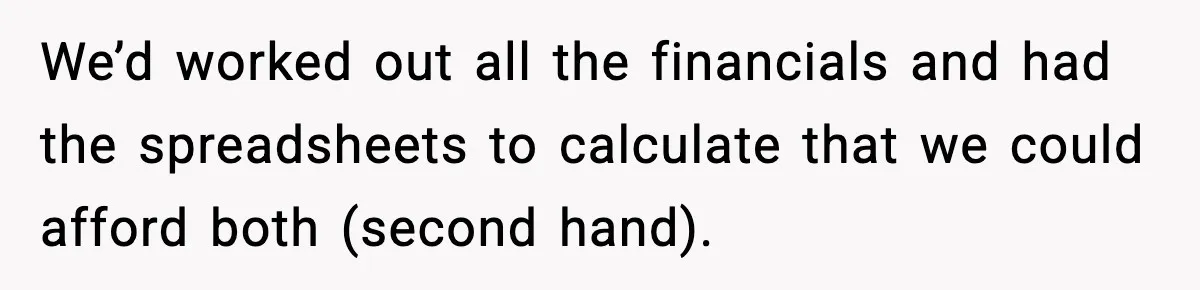 We’d worked out all the financials and had the spreadsheets to calculate that we could afford both (second hand).