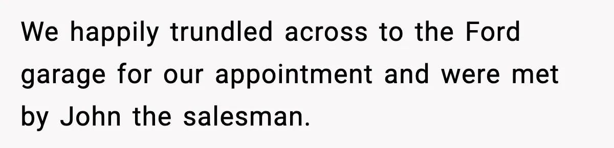 We happily trundled across to the Ford garage for our appointment and were met by John the salesman.