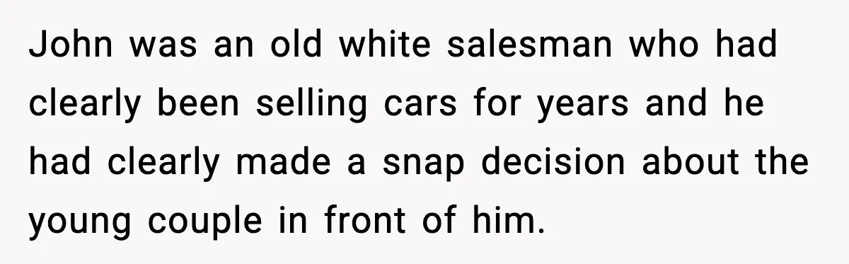 John was an old white salesman who had clearly been selling cars for years and he had clearly made a snap decision about the young couple in front of him.