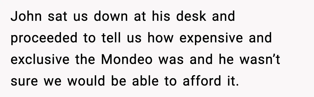 John sat us down at his desk and proceeded to tell us how expensive and exclusive the Mondeo was and he wasn’t sure we would be able to afford it.