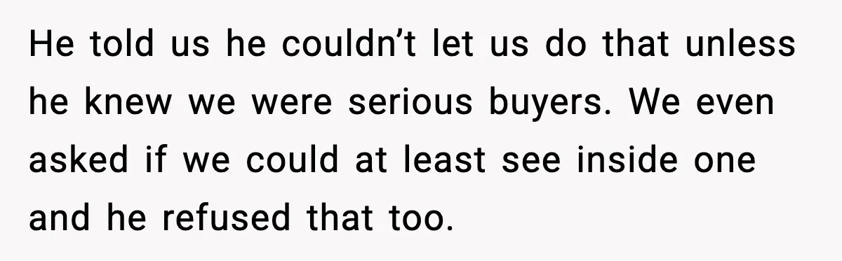 He told us he couldn’t let us do that unless he knew we were serious buyers. We even asked if we could at least see inside one and he refused...