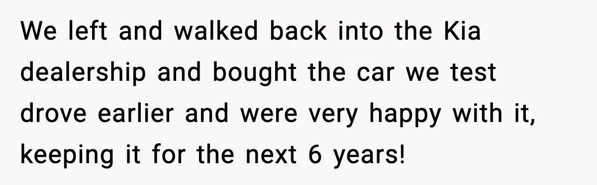 We left and walked back into the Kia dealership and bought the car we test drove earlier and were very happy with it, keeping it for the next 6 years!