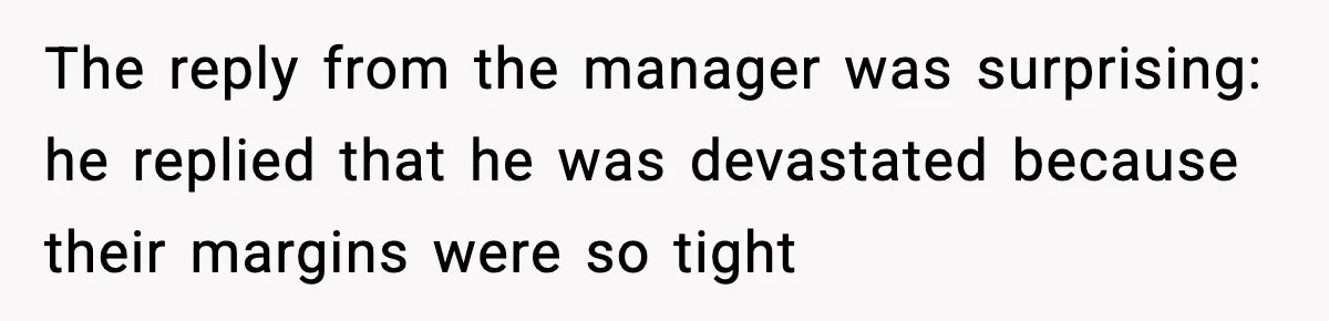 The reply from the manager was surprising: he replied that he was devastated because their margins were so tight