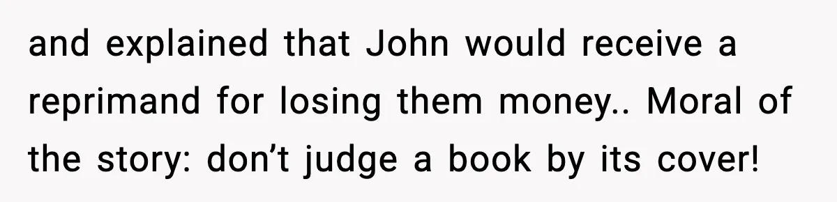 and explained that John would receive a reprimand for losing them money.. Moral of the story: don’t judge a book by its cover!