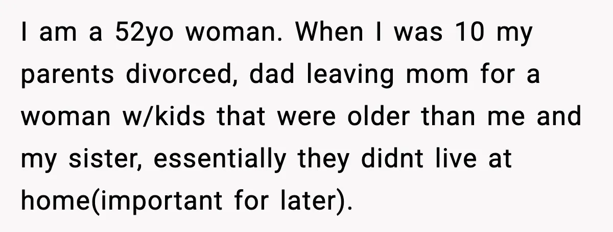I am a 52yo woman. When I was 10 my parents divorced, dad leaving mom for a woman w/kids that were older than me and my sister, essentially they didnt...