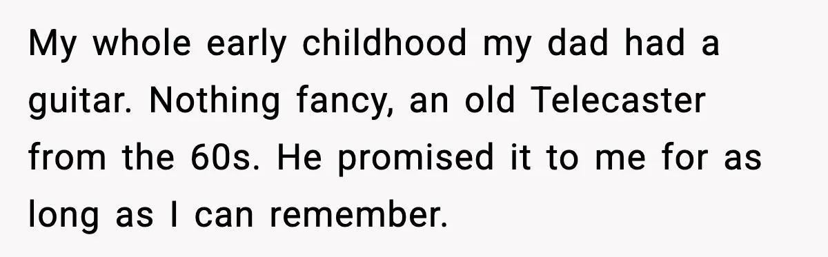 My whole early childhood my dad had a guitar. Nothing fancy, an old Telecaster from the 60s. He promised it to me for as long as I can remember.