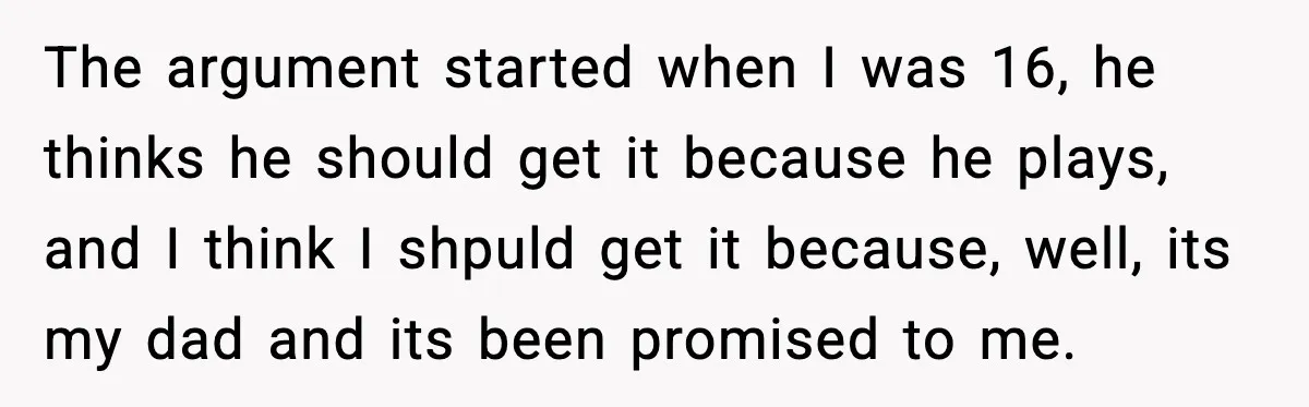The argument started when I was 16, he thinks he should get it because he plays, and I think I shpuld get it because, well, its my dad and its...