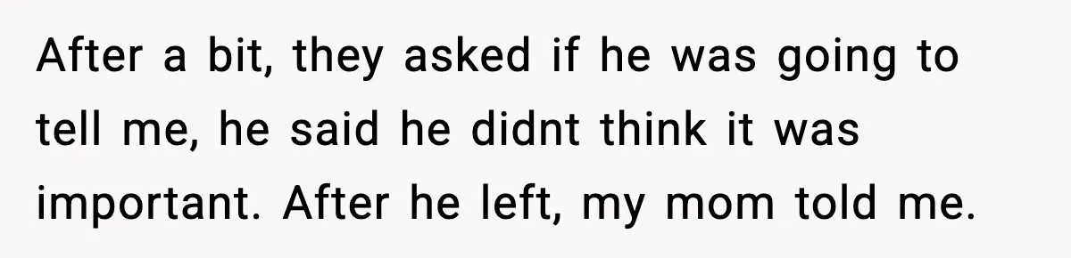 After a bit, they asked if he was going to tell me, he said he didnt think it was important. After he left, my mom told me.
