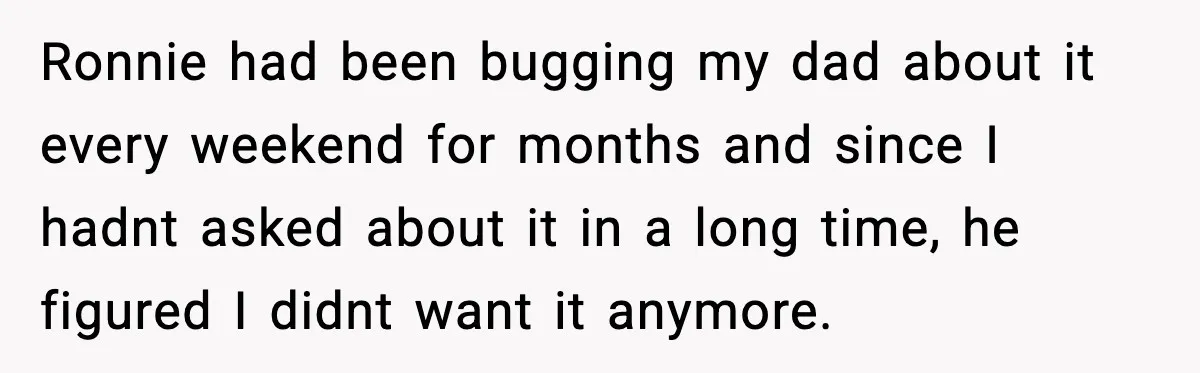 Ronnie had been bugging my dad about it every weekend for months and since I hadnt asked about it in a long time, he figured I didnt want it anymore.