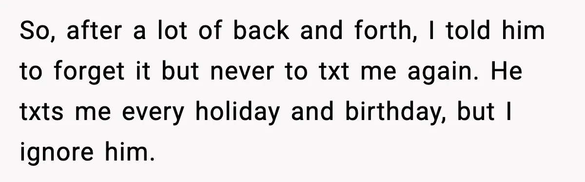 So, after a lot of back and forth, I told him to forget it but never to txt me again. He txts me every holiday and birthday, but I ignore...