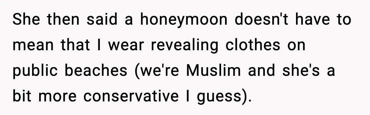 She then said a honeymoon doesn't have to mean that I wear revealing clothes on public beaches (we're Muslim and she's a bit more conservative I guess).