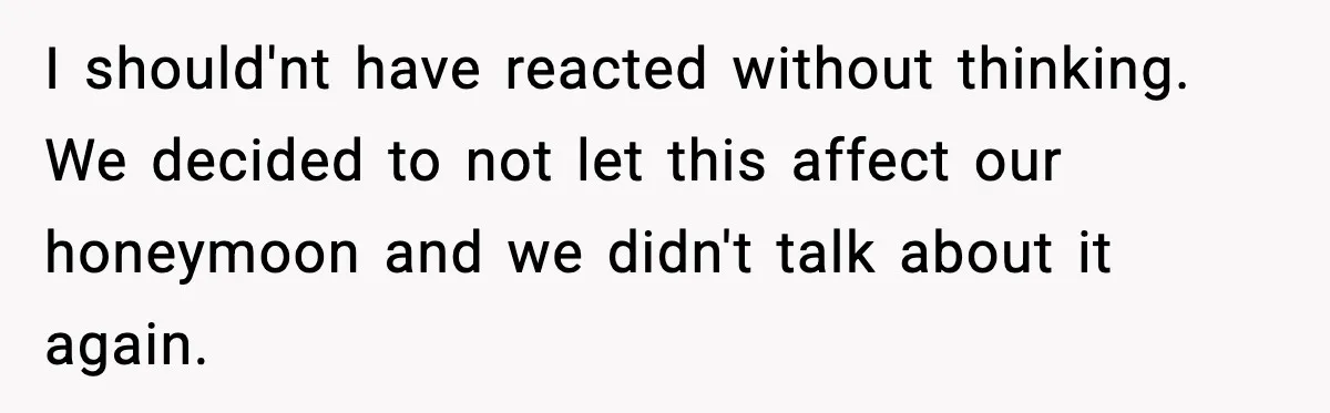 I should'nt have reacted without thinking. We decided to not let this affect our honeymoon and we didn't talk about it again.