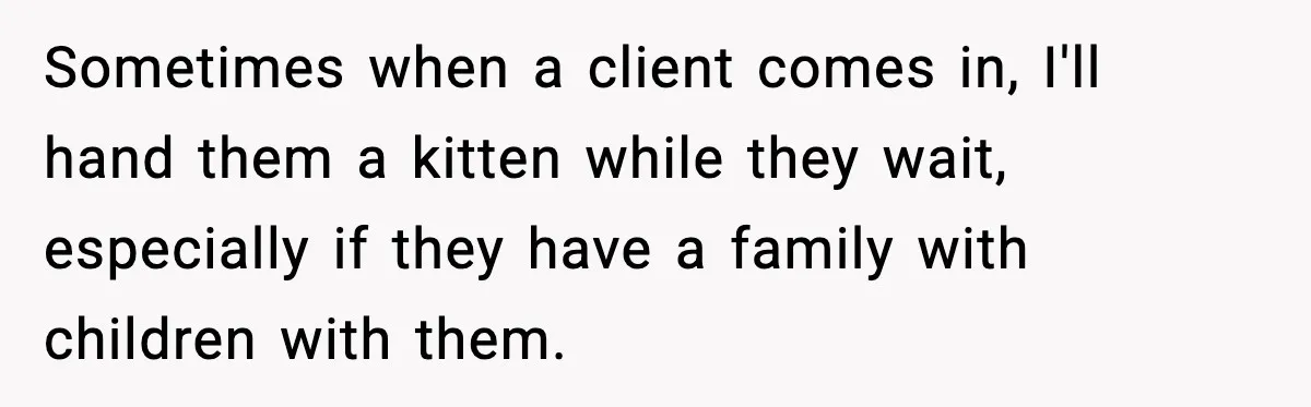 Sometimes when a client comes in, I'll hand them a kitten while they wait, especially if they have a family with children with them.