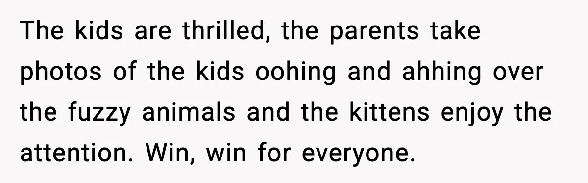The kids are thrilled, the parents take photos of the kids oohing and ahhing over the fuzzy animals and the kittens enjoy the attention. Win, win for everyone.