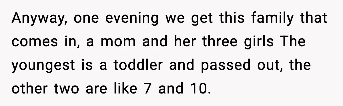 Anyway, one evening we get this family that comes in, a mom and her three girls The youngest is a toddler and passed out, the other two are like 7...