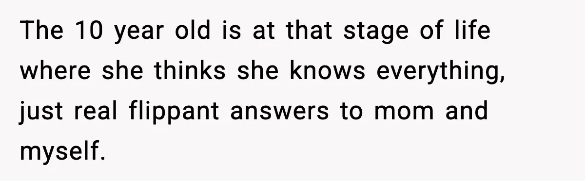 The 10 year old is at that stage of life where she thinks she knows everything, just real flippant answers to mom and myself.
