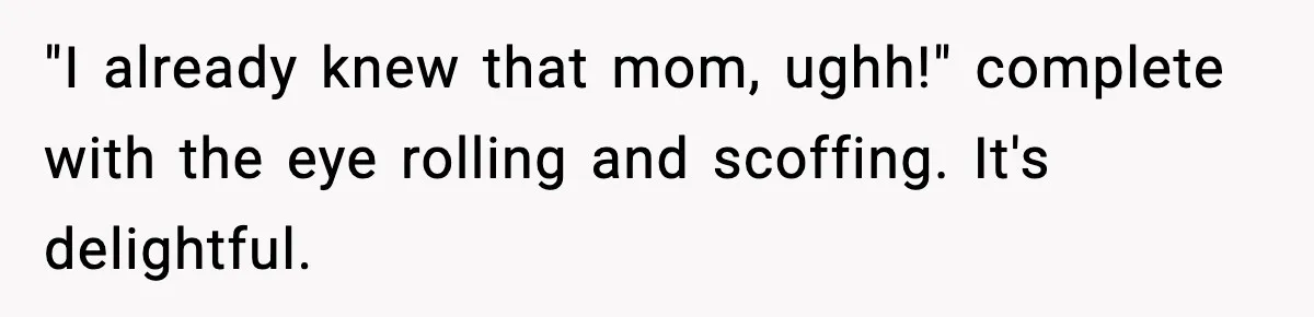 "I already knew that mom, ughh!" complete with the eye rolling and scoffing. It's delightful.